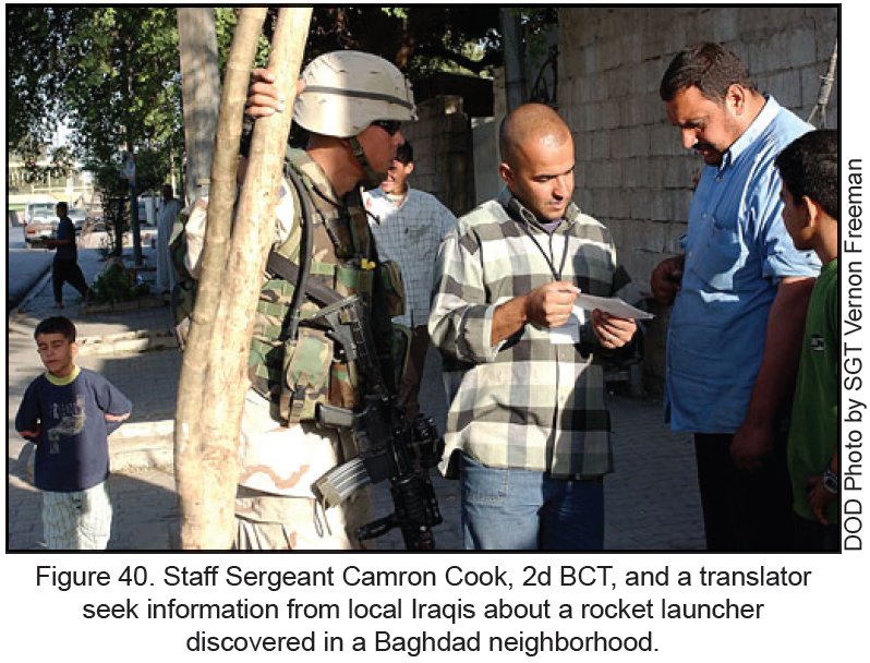 Figure 40. Staff Sergeant Camron Cook, 2d BCT, and a translator seek information from local Iraqis about a rocket launcher discovered in a Baghdad neighborhood. Figure 40. Staff Sergeant Camron Cook, 2d BCT, and a translator seek information from local Iraqis about a rocket launcher discovered in a Baghdad neighborhood.